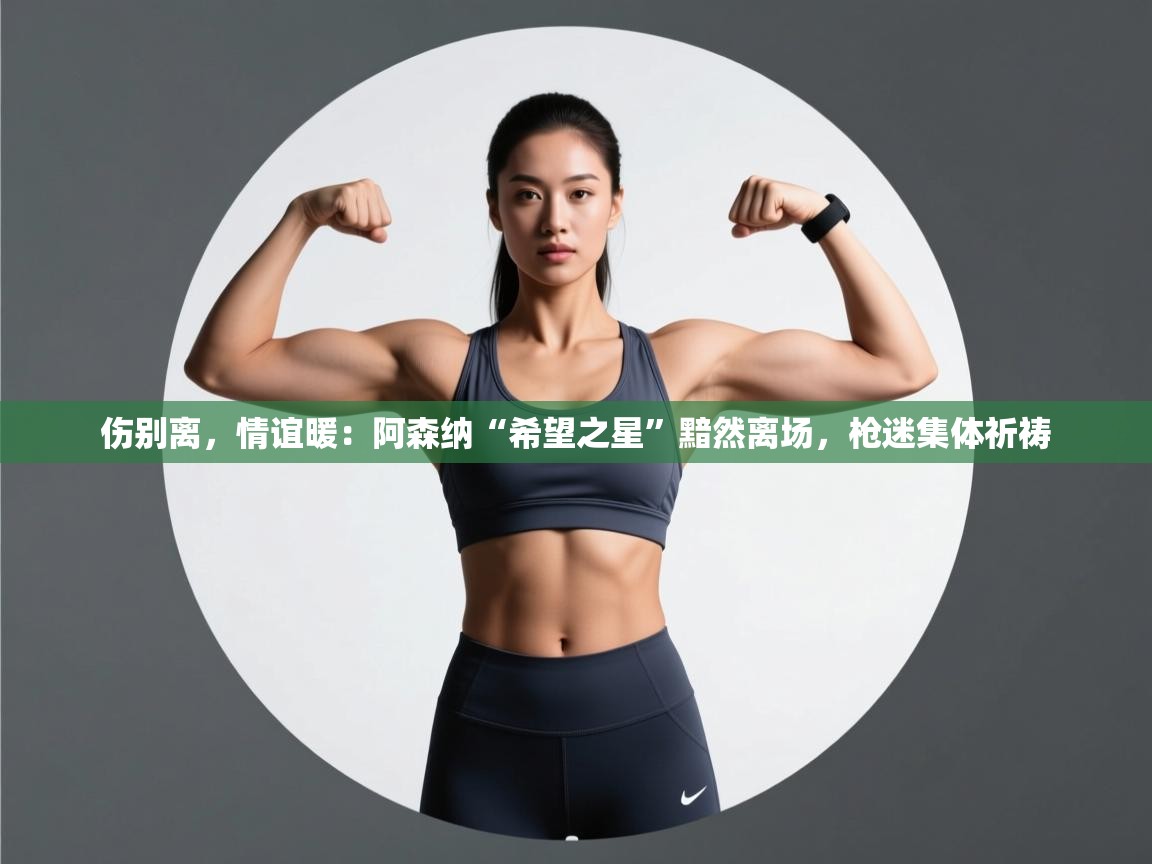 伤别离，情谊暖：阿森纳“希望之星”黯然离场，枪迷集体祈祷